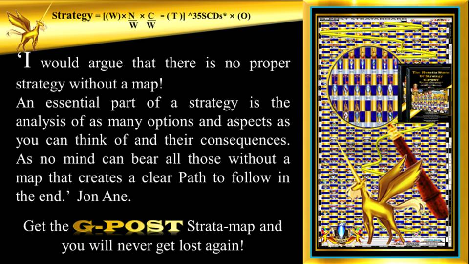 G-POST STRATEGY TOOL – strategy – ‘I would argue that there is no proper strategy without a map!
An essential part of a strategy is the analysis of as many options and aspects as you can think of and their consequences. As no mind can bear all those without a map that creates a clear Path to follow in the end.’ Jon Ane. Get the G-POST Strata-map, and you will never get lost again! Jon Ane, The Rosetta Stone of Strategy.