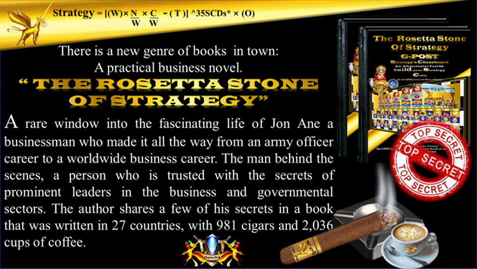 G-POST STRATEGY TOOL – strategy – There is a new genre of books  in town:
A practical business novel.
“ THE ROSETTA STONE OF STRATEGY”
A rare window into the fascinating life of Jon Ane, a businessman who made it all the way from an army officer career to a worldwide business career. The man behind the scenes, a person who is trusted with the secrets of prominent leaders in the business and governmental sectors. The author shares a few of his secrets in a book that was written in 27 countries, with 981 cigars and 2,036 cups of coffee. CHERRY-PICK GROUP,  The Rosetta Stone of Strategy.